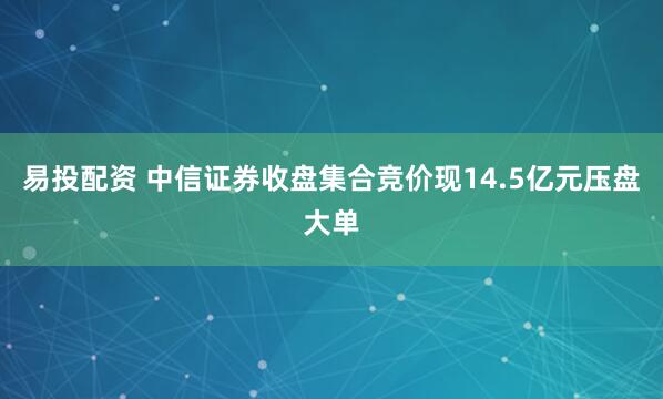 易投配资 中信证券收盘集合竞价现14.5亿元压盘大单