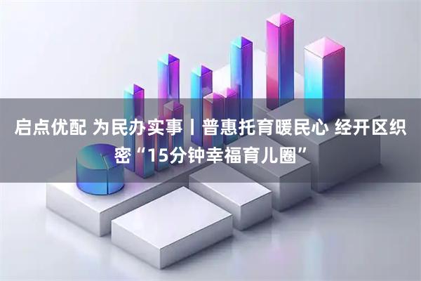启点优配 为民办实事丨普惠托育暖民心 经开区织密“15分钟幸福育儿圈”