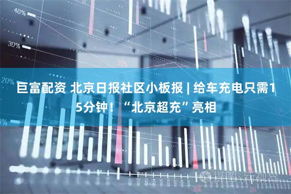 巨富配资 北京日报社区小板报 | 给车充电只需15分钟！“北京超充”亮相