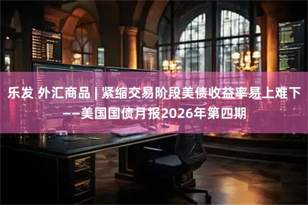 乐发 外汇商品 | 紧缩交易阶段美债收益率易上难下——美国国债月报2026年第四期