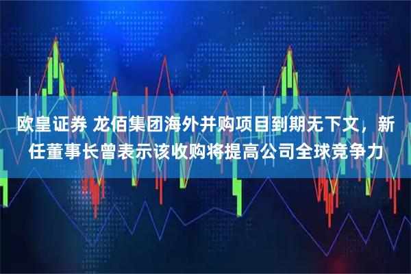 欧皇证券 龙佰集团海外并购项目到期无下文，新任董事长曾表示该收购将提高公司全球竞争力