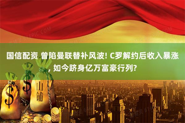 国信配资 曾陷曼联替补风波! C罗解约后收入暴涨, 如今跻身亿万富豪行列?