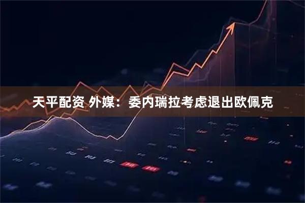 天平配资 外媒：委内瑞拉考虑退出欧佩克