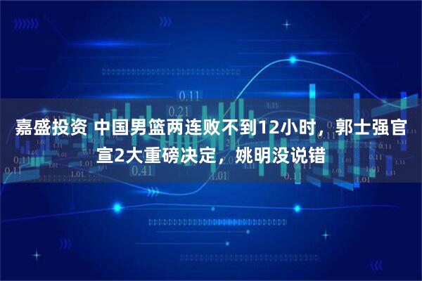 嘉盛投资 中国男篮两连败不到12小时，郭士强官宣2大重磅决定，姚明没说错