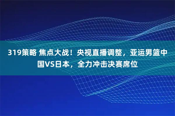 319策略 焦点大战!央视直播调整,亚运男篮中国VS日本,全力冲击决赛席位